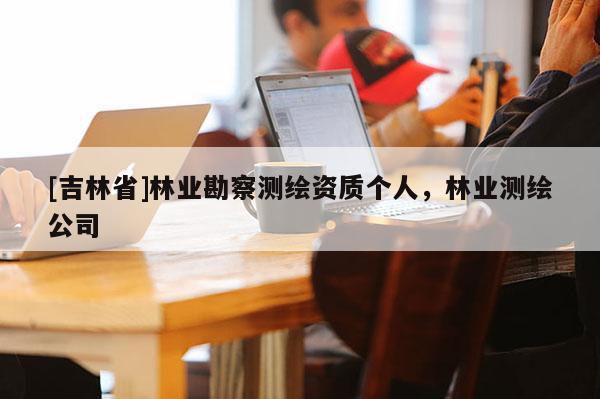 [吉林省]林業(yè)勘察測繪資質(zhì)個人，林業(yè)測繪公司