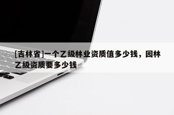 [吉林省]一個乙級林業資質值多少錢，園林乙級資質要多少錢