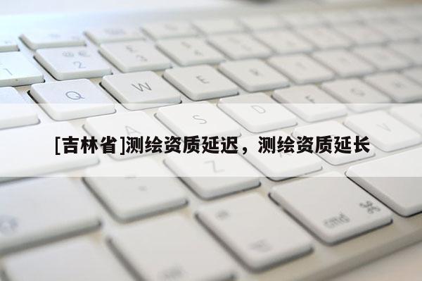 [吉林省]測繪資質(zhì)延遲，測繪資質(zhì)延長