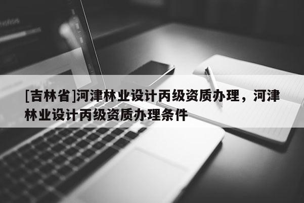[吉林省]河津林業設計丙級資質辦理，河津林業設計丙級資質辦理條件