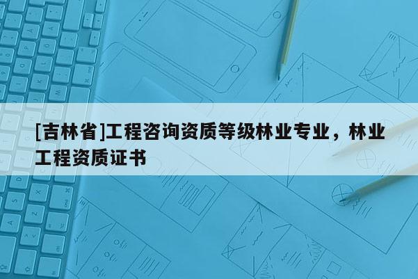 [吉林省]工程咨詢資質(zhì)等級(jí)林業(yè)專業(yè)，林業(yè)工程資質(zhì)證書(shū)