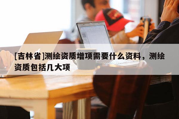 [吉林省]測繪資質增項需要什么資料，測繪資質包括幾大項