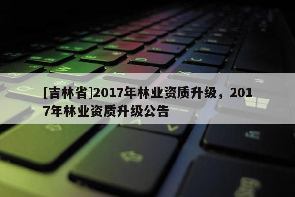 [吉林省]2017年林業資質升級，2017年林業資質升級公告