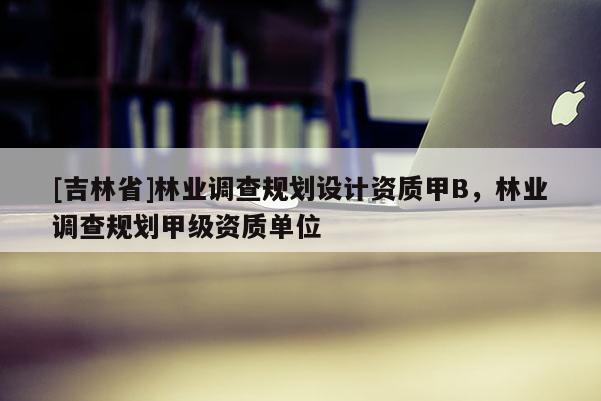 [吉林省]林業(yè)調(diào)查規(guī)劃設(shè)計(jì)資質(zhì)甲B，林業(yè)調(diào)查規(guī)劃甲級(jí)資質(zhì)單位