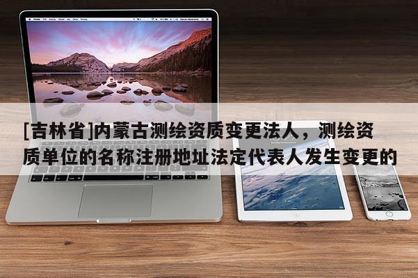 [吉林省]內(nèi)蒙古測繪資質(zhì)變更法人，測繪資質(zhì)單位的名稱注冊地址法定代表人發(fā)生變更的