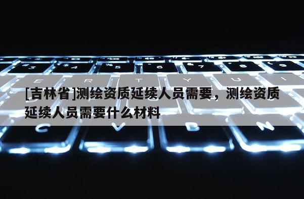 [吉林省]測繪資質延續人員需要，測繪資質延續人員需要什么材料