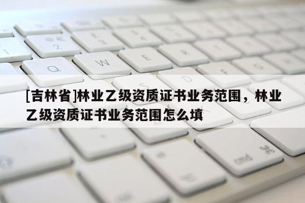 [吉林省]林業乙級資質證書業務范圍，林業乙級資質證書業務范圍怎么填