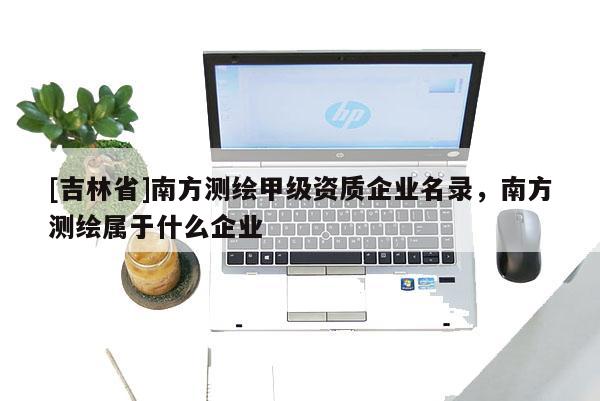 [吉林省]南方測繪甲級資質企業名錄，南方測繪屬于什么企業