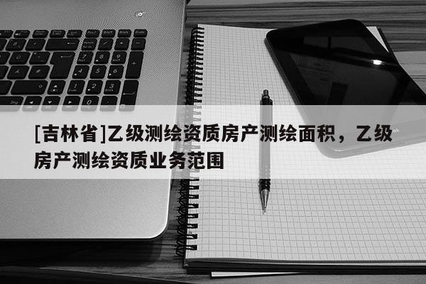 [吉林省]乙級測繪資質房產測繪面積，乙級房產測繪資質業務范圍
