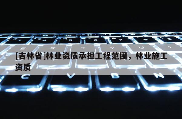 [吉林省]林業(yè)資質(zhì)承擔(dān)工程范圍，林業(yè)施工資質(zhì)
