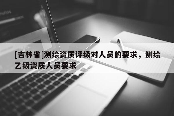 [吉林省]測繪資質評級對人員的要求，測繪乙級資質人員要求
