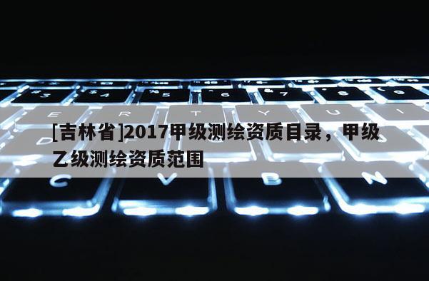 [吉林省]2017甲級測繪資質目錄，甲級乙級測繪資質范圍