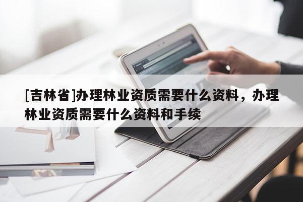 [吉林省]辦理林業資質需要什么資料，辦理林業資質需要什么資料和手續