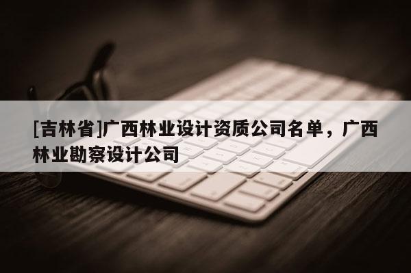 [吉林省]廣西林業設計資質公司名單，廣西林業勘察設計公司