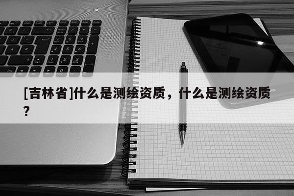 [吉林省]什么是測繪資質，什么是測繪資質?