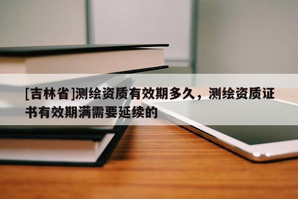 [吉林省]測繪資質有效期多久，測繪資質證書有效期滿需要延續的
