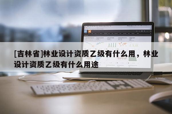 [吉林省]林業設計資質乙級有什么用，林業設計資質乙級有什么用途