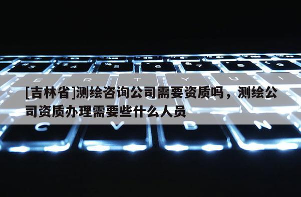 [吉林省]測繪咨詢公司需要資質(zhì)嗎，測繪公司資質(zhì)辦理需要些什么人員
