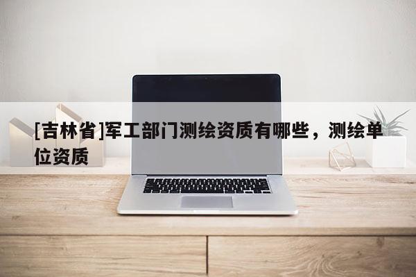 [吉林省]軍工部門測繪資質有哪些，測繪單位資質