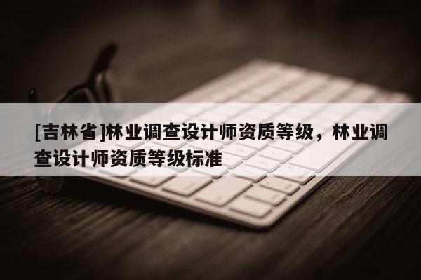 [吉林省]林業(yè)調(diào)查設(shè)計(jì)師資質(zhì)等級(jí)，林業(yè)調(diào)查設(shè)計(jì)師資質(zhì)等級(jí)標(biāo)準(zhǔn)