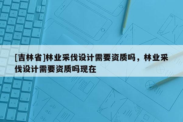 [吉林省]林業采伐設計需要資質嗎，林業采伐設計需要資質嗎現在