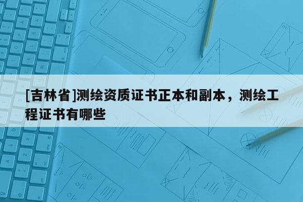 [吉林省]測繪資質證書正本和副本，測繪工程證書有哪些