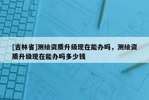 [吉林省]測繪資質升級現在能辦嗎，測繪資質升級現在能辦嗎多少錢