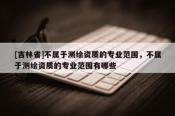 [吉林省]不屬于測繪資質(zhì)的專業(yè)范圍，不屬于測繪資質(zhì)的專業(yè)范圍有哪些