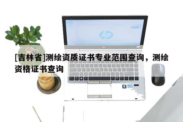 [吉林省]測繪資質證書專業范圍查詢，測繪資格證書查詢