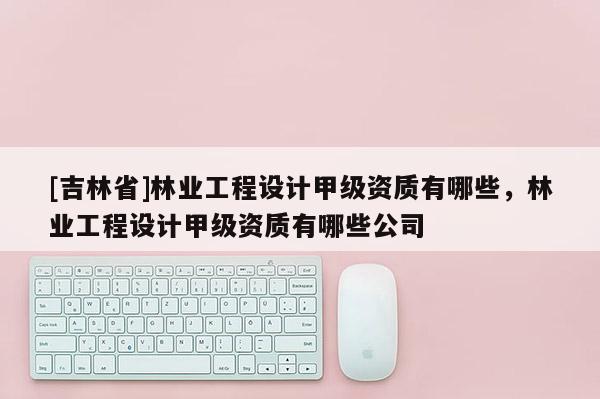 [吉林省]林業(yè)工程設(shè)計甲級資質(zhì)有哪些，林業(yè)工程設(shè)計甲級資質(zhì)有哪些公司