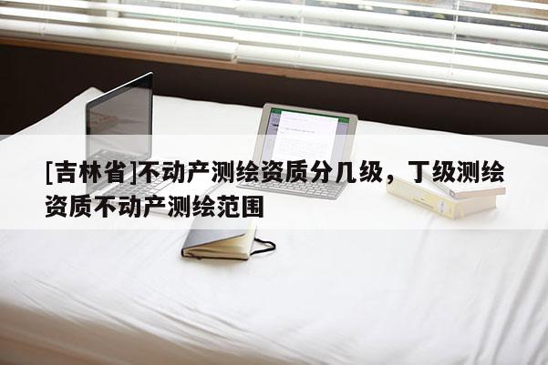 [吉林省]不動產測繪資質分幾級，丁級測繪資質不動產測繪范圍