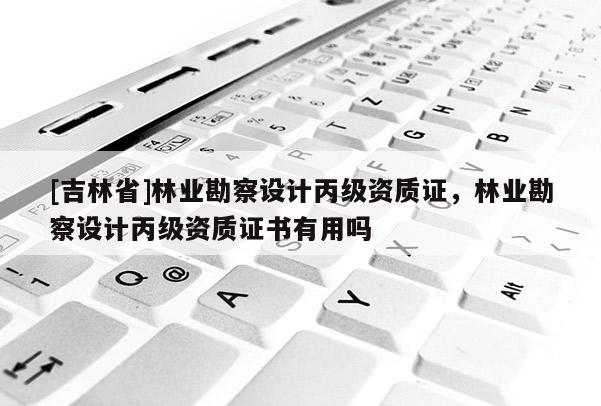 [吉林省]林業勘察設計丙級資質證，林業勘察設計丙級資質證書有用嗎