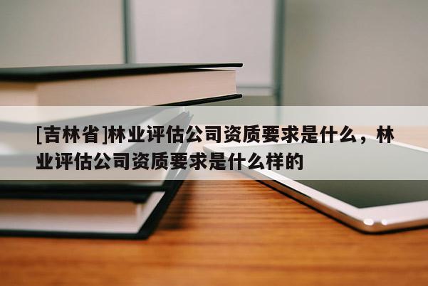 [吉林省]林業評估公司資質要求是什么，林業評估公司資質要求是什么樣的