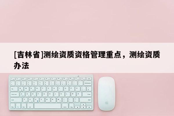 [吉林省]測繪資質(zhì)資格管理重點，測繪資質(zhì)辦法