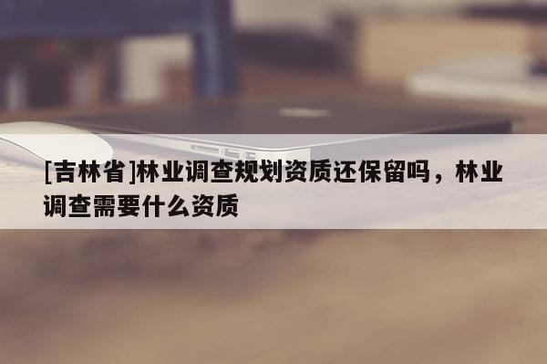 [吉林省]林業調查規劃資質還保留嗎，林業調查需要什么資質