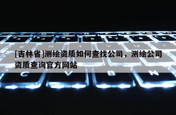 [吉林省]測繪資質如何查找公司，測繪公司資質查詢官方網站