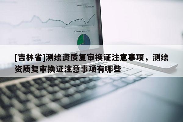 [吉林省]測繪資質復審換證注意事項，測繪資質復審換證注意事項有哪些