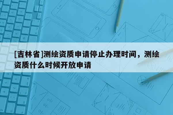 [吉林省]測(cè)繪資質(zhì)申請(qǐng)停止辦理時(shí)間，測(cè)繪資質(zhì)什么時(shí)候開(kāi)放申請(qǐng)