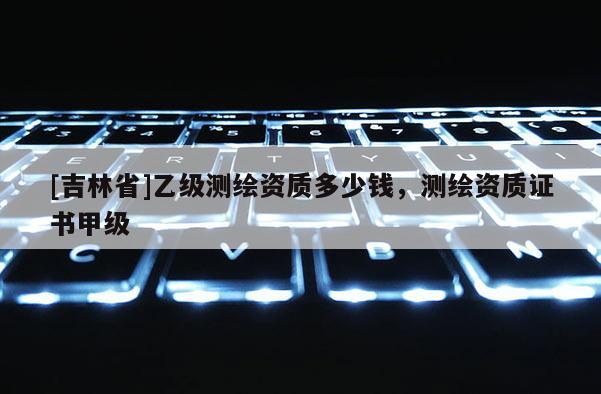 [吉林省]乙級測繪資質多少錢，測繪資質證書甲級