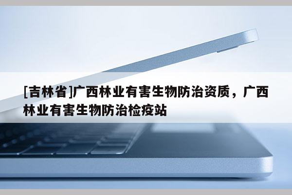 [吉林省]廣西林業(yè)有害生物防治資質(zhì)，廣西林業(yè)有害生物防治檢疫站
