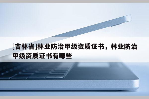 [吉林省]林業防治甲級資質證書，林業防治甲級資質證書有哪些