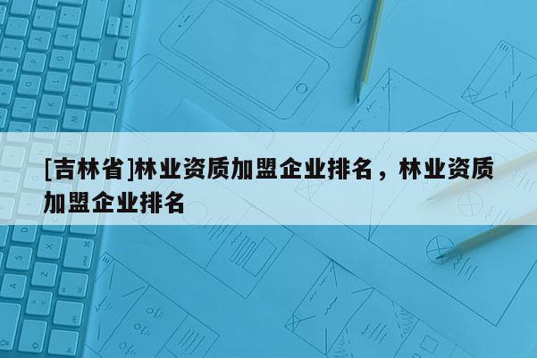 [吉林省]林業(yè)資質加盟企業(yè)排名，林業(yè)資質加盟企業(yè)排名