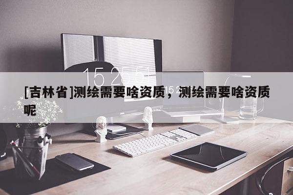 [吉林省]測繪需要啥資質，測繪需要啥資質呢