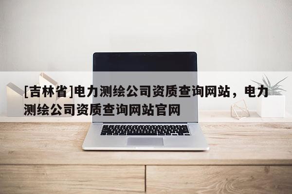 [吉林省]電力測繪公司資質查詢網站，電力測繪公司資質查詢網站官網