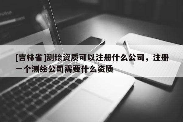 [吉林省]測繪資質可以注冊什么公司，注冊一個測繪公司需要什么資質