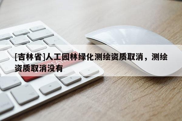 [吉林省]人工園林綠化測繪資質取消，測繪資質取消沒有