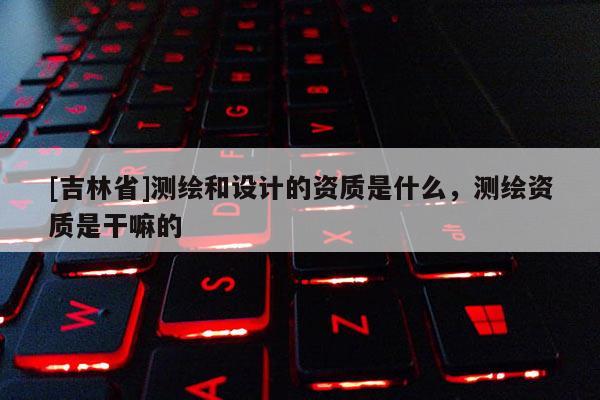 [吉林省]測繪和設計的資質是什么，測繪資質是干嘛的