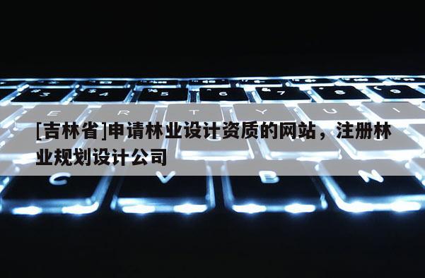 [吉林省]申請林業(yè)設(shè)計資質(zhì)的網(wǎng)站，注冊林業(yè)規(guī)劃設(shè)計公司
