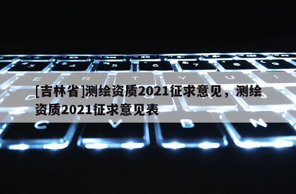 [吉林省]測繪資質2021征求意見，測繪資質2021征求意見表