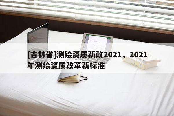 [吉林省]測繪資質新政2021，2021年測繪資質改革新標準